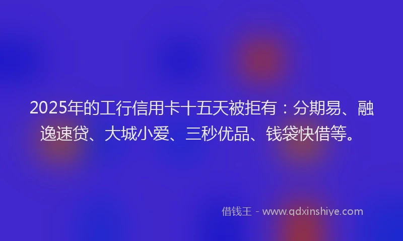 2025年的工行信用卡十五天被拒有：分期易、融逸速贷、大城小爱、三秒优品、钱袋快借等。