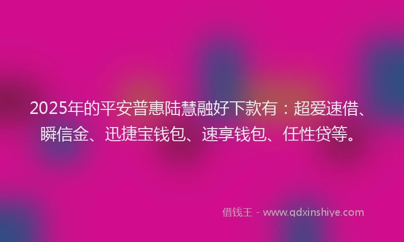 2025年的平安普惠陆慧融好下款有：超爱速借、瞬信金、迅捷宝钱包、速享钱包、任性贷等。