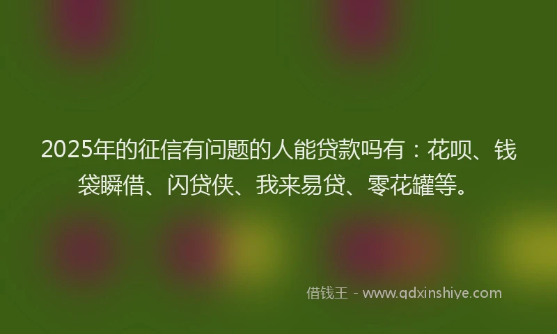 2025年的征信有问题的人能贷款吗有：花呗、钱袋瞬借、闪贷侠、我来易贷、零花罐等。
