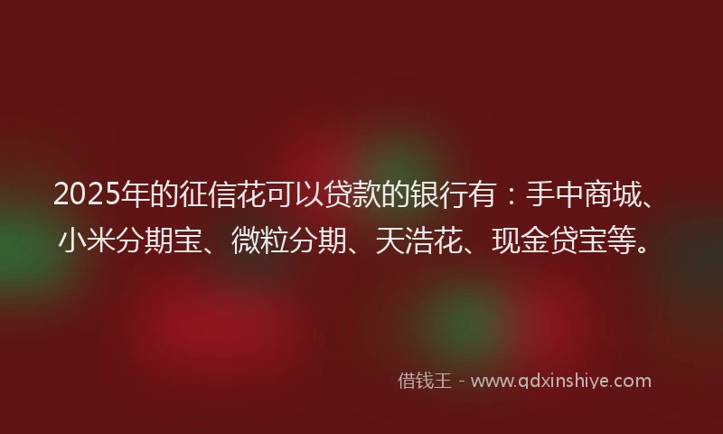 2025年的征信花可以贷款的银行有：手中商城、小米分期宝、微粒分期、天浩花、现金贷宝等。