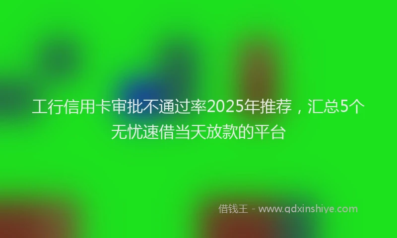 工行信用卡审批不通过率2025年推荐，汇总5个无忧速借当天放款的平台