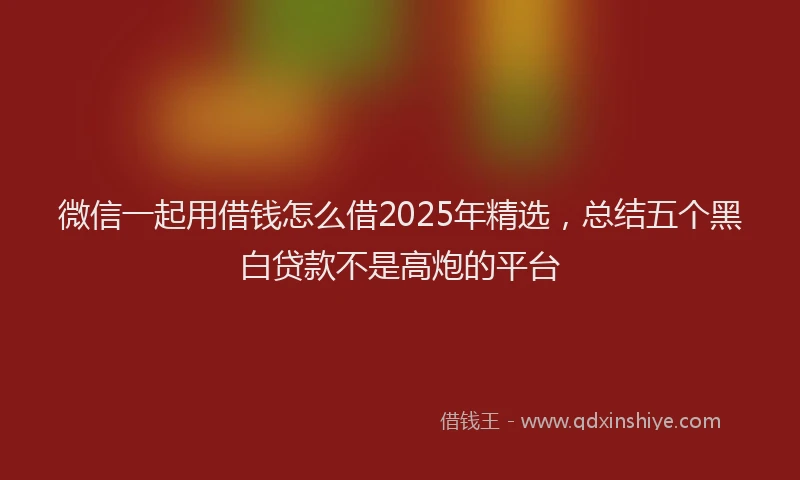 微信一起用借钱怎么借2025年精选，总结五个黑白贷款不是高炮的平台