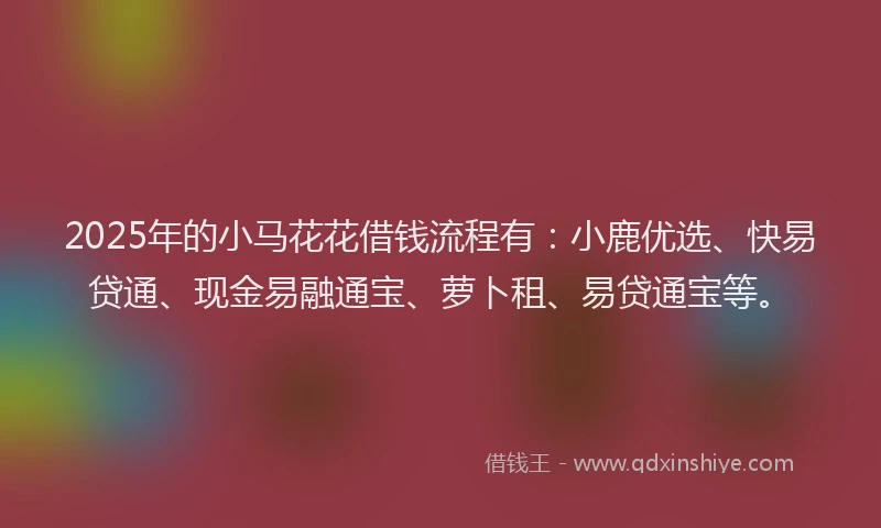 2025年的小马花花借钱流程有：小鹿优选、快易贷通、现金易融通宝、萝卜租、易贷通宝等。