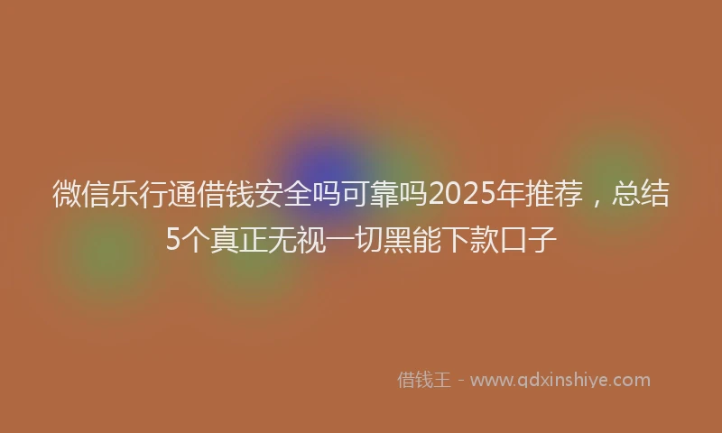 微信乐行通借钱安全吗可靠吗2025年推荐，总结5个真正无视一切黑能下款口子