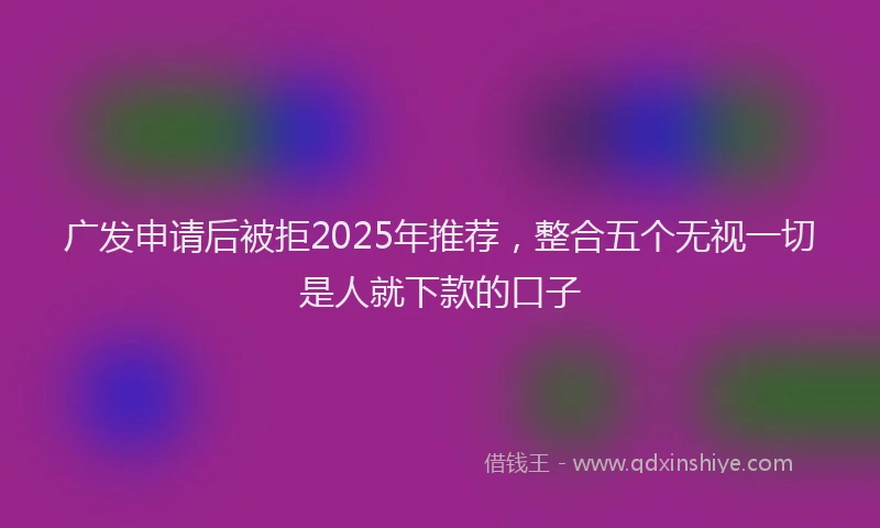 广发申请后被拒2025年推荐，整合五个无视一切是人就下款的口子