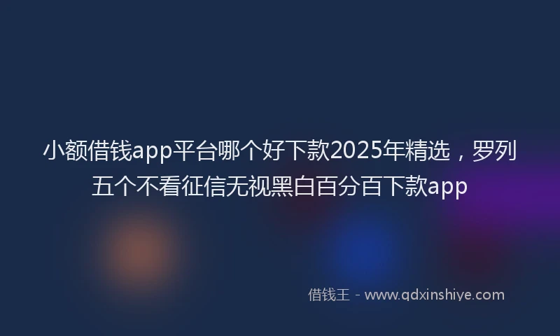 小额借钱app平台哪个好下款2025年精选，罗列五个不看征信无视黑白百分百下款app