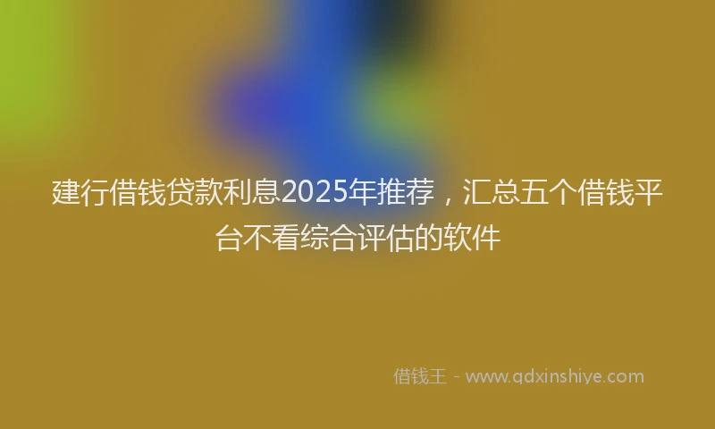 建行借钱贷款利息2025年推荐，汇总五个借钱平台不看综合评估的软件
