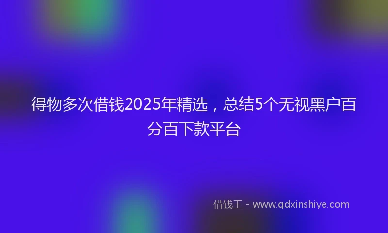 得物多次借钱2025年精选，总结5个无视黑户百分百下款平台