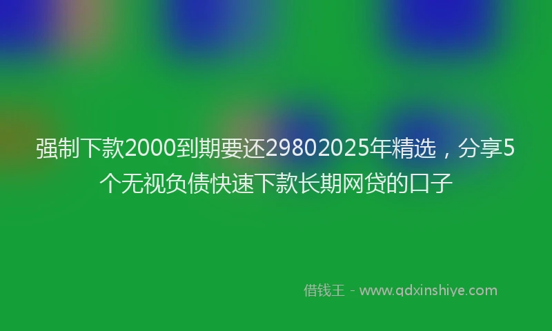 强制下款2000到期要还29802025年精选，分享5个无视负债快速下款长期网贷的口子