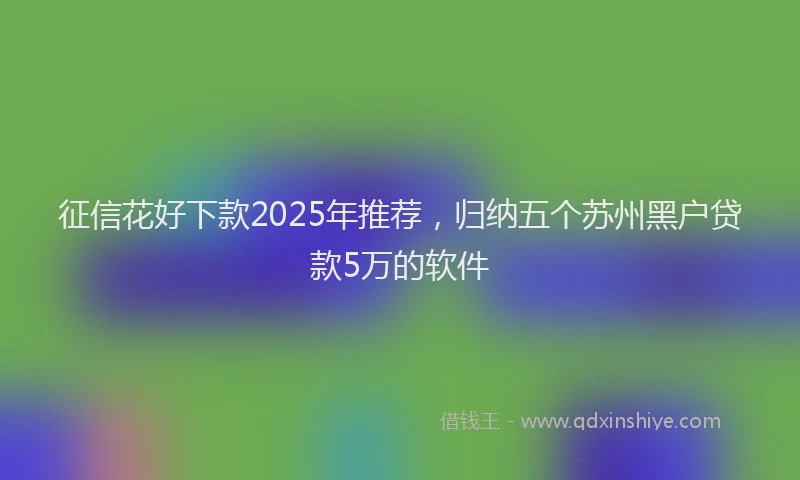 征信花好下款2025年推荐，归纳五个苏州黑户贷款5万的软件