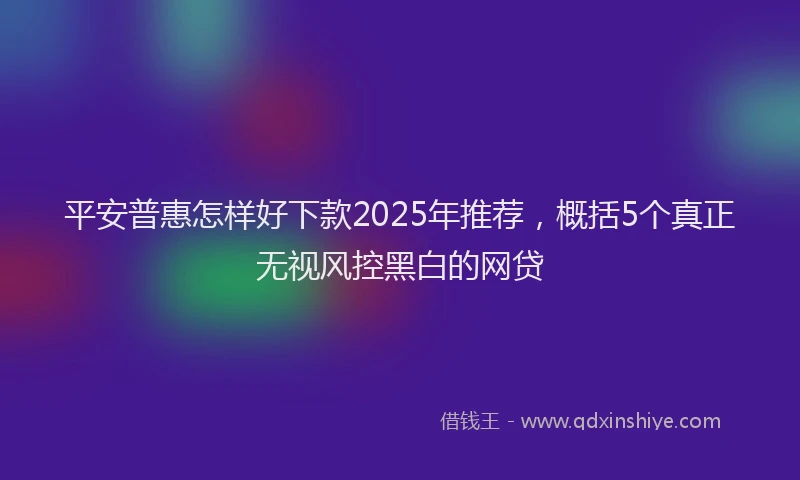 平安普惠怎样好下款2025年推荐，概括5个真正无视风控黑白的网贷