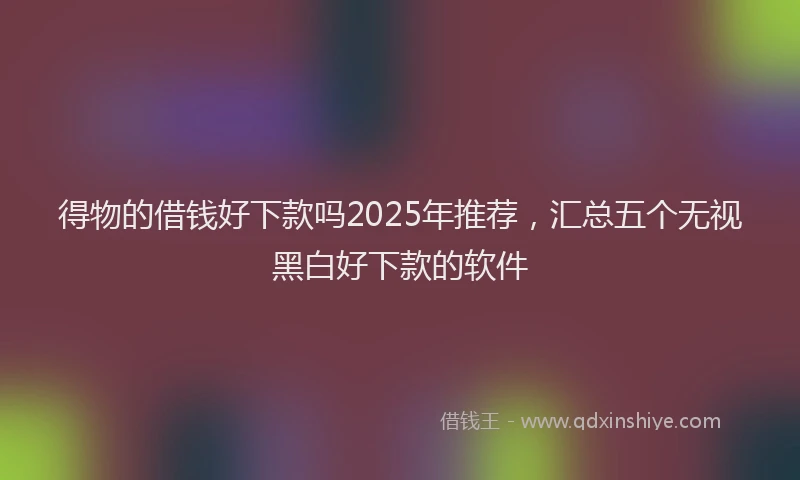 得物的借钱好下款吗2025年推荐，汇总五个无视黑白好下款的软件