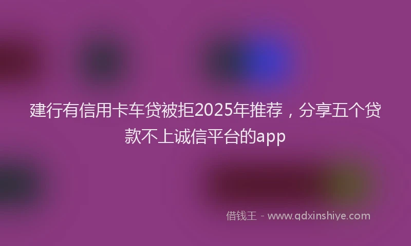 建行有信用卡车贷被拒2025年推荐，分享五个贷款不上诚信平台的app