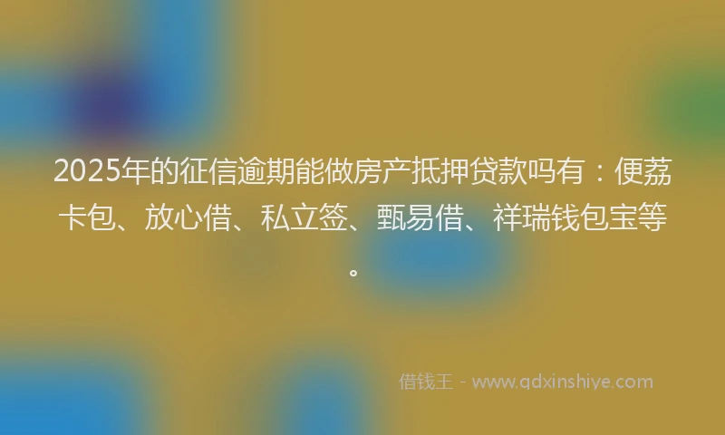2025年的征信逾期能做房产抵押贷款吗有：便荔卡包、放心借、私立签、甄易借、祥瑞钱包宝等。