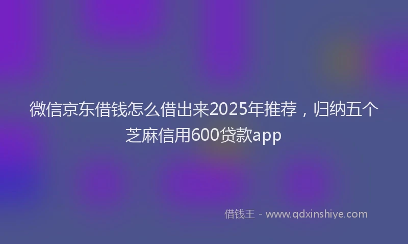 微信京东借钱怎么借出来2025年推荐，归纳五个芝麻信用600贷款app
