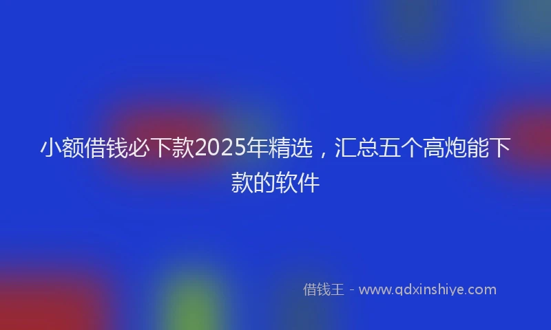 小额借钱必下款2025年精选，汇总五个高炮能下款的软件