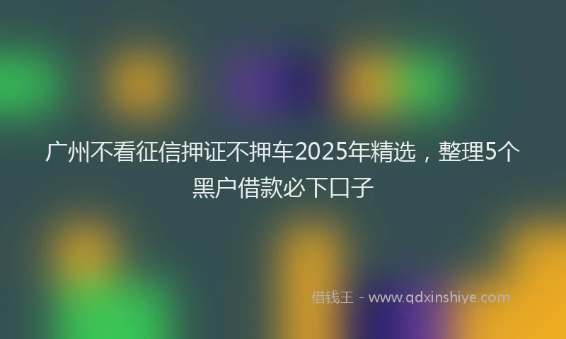 广州不看征信押证不押车2025年精选，整理5个黑户借款必下口子