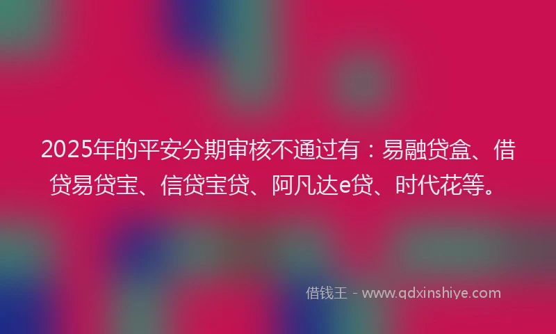 2025年的平安分期审核不通过有：易融贷盒、借贷易贷宝、信贷宝贷、阿凡达e贷、时代花等。