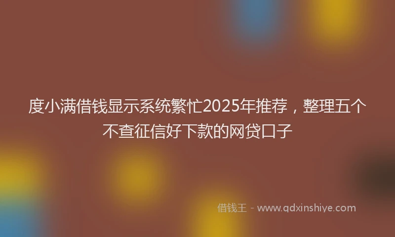 度小满借钱显示系统繁忙2025年推荐，整理五个不查征信好下款的网贷口子