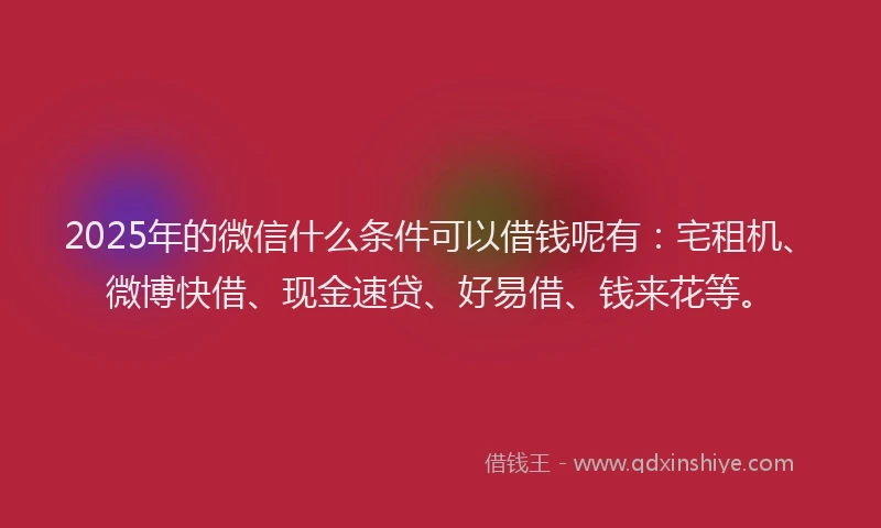 2025年的微信什么条件可以借钱呢有：宅租机、微博快借、现金速贷、好易借、钱来花等。