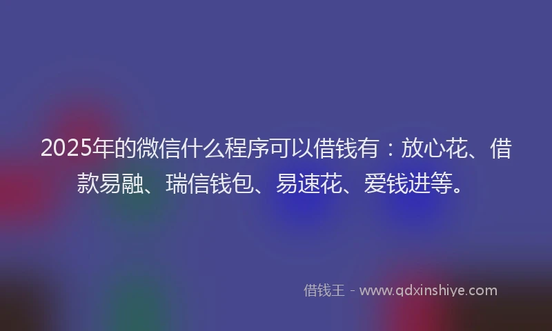 2025年的微信什么程序可以借钱有：放心花、借款易融、瑞信钱包、易速花、爱钱进等。