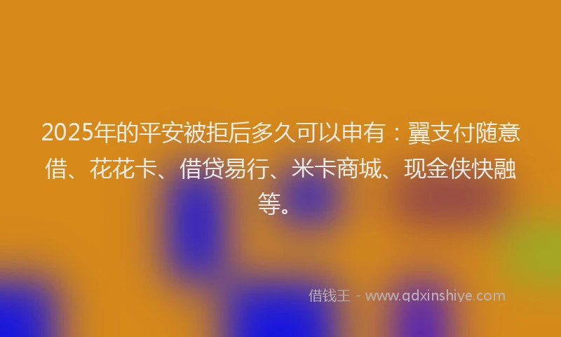 2025年的平安被拒后多久可以申有：翼支付随意借、花花卡、借贷易行、米卡商城、现金侠快融等。