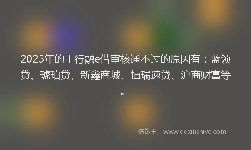 2025年的工行融e借审核通不过的原因有：蓝领贷、琥珀贷、新鑫商城、恒瑞速贷、沪商财富等。