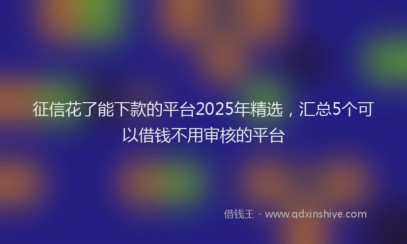 征信花了能下款的平台2025年精选，汇总5个可以借钱不用审核的平台