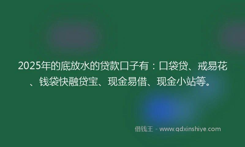 2025年的底放水的贷款口子有：口袋贷、戒易花、钱袋快融贷宝、现金易借、现金小站等。