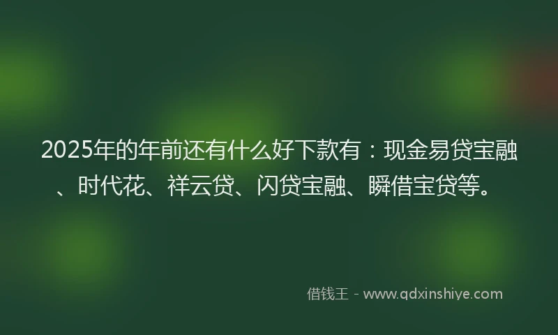 2025年的年前还有什么好下款有：现金易贷宝融、时代花、祥云贷、闪贷宝融、瞬借宝贷等。