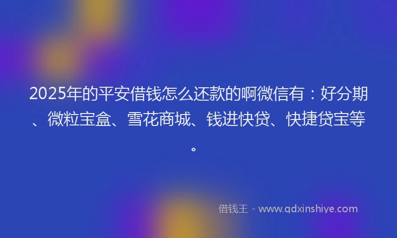 2025年的平安借钱怎么还款的啊微信有：好分期、微粒宝盒、雪花商城、钱进快贷、快捷贷宝等。
