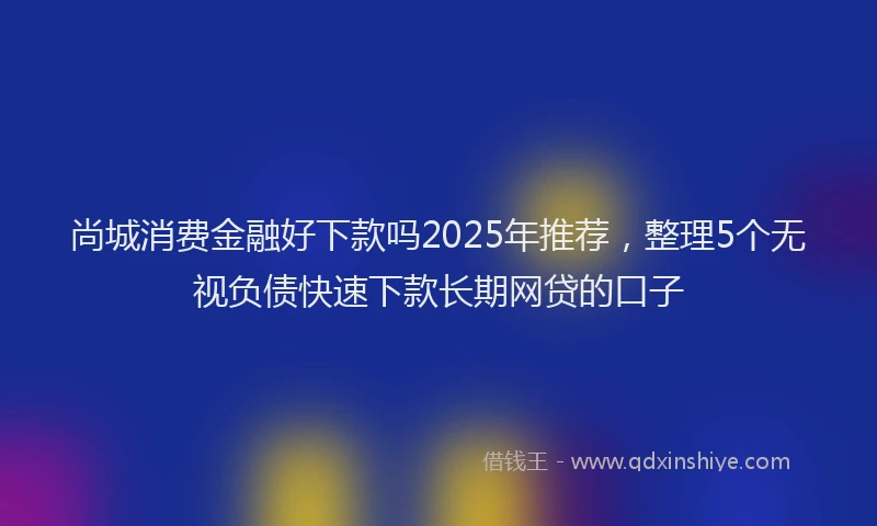 尚城消费金融好下款吗2025年推荐，整理5个无视负债快速下款长期网贷的口子