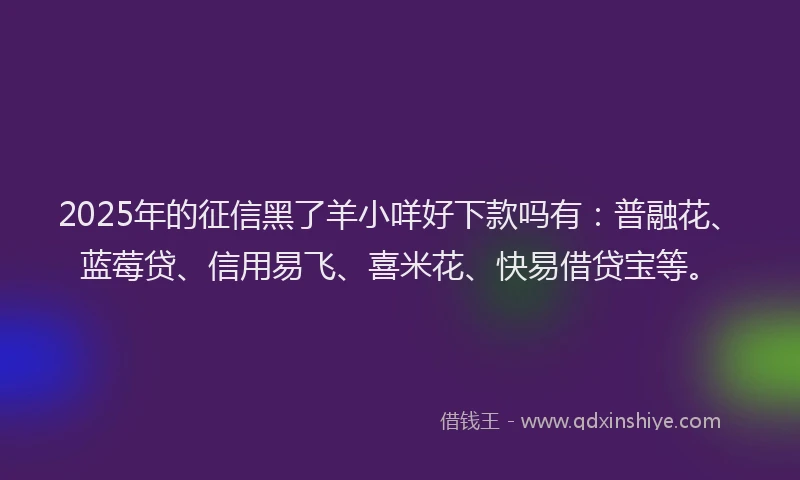 2025年的征信黑了羊小咩好下款吗有：普融花、蓝莓贷、信用易飞、喜米花、快易借贷宝等。