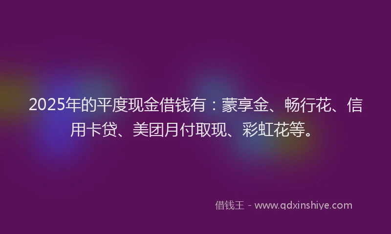 2025年的平度现金借钱有：蒙享金、畅行花、信用卡贷、美团月付取现、彩虹花等。