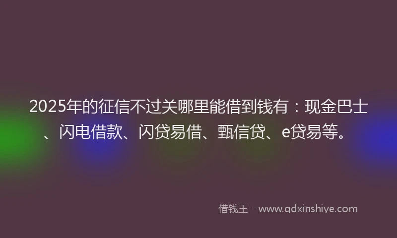 2025年的征信不过关哪里能借到钱有：现金巴士、闪电借款、闪贷易借、甄信贷、e贷易等。