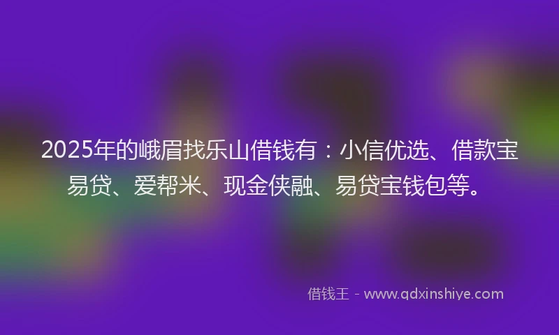 2025年的峨眉找乐山借钱有：小信优选、借款宝易贷、爱帮米、现金侠融、易贷宝钱包等。
