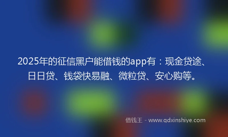 2025年的征信黑户能借钱的app有：现金贷途、日日贷、钱袋快易融、微粒贷、安心购等。
