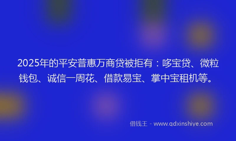 2025年的平安普惠万商贷被拒有：哆宝贷、微粒钱包、诚信一周花、借款易宝、掌中宝租机等。