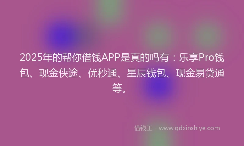2025年的帮你借钱APP是真的吗有：乐享Pro钱包、现金侠途、优秒通、星辰钱包、现金易贷通等。