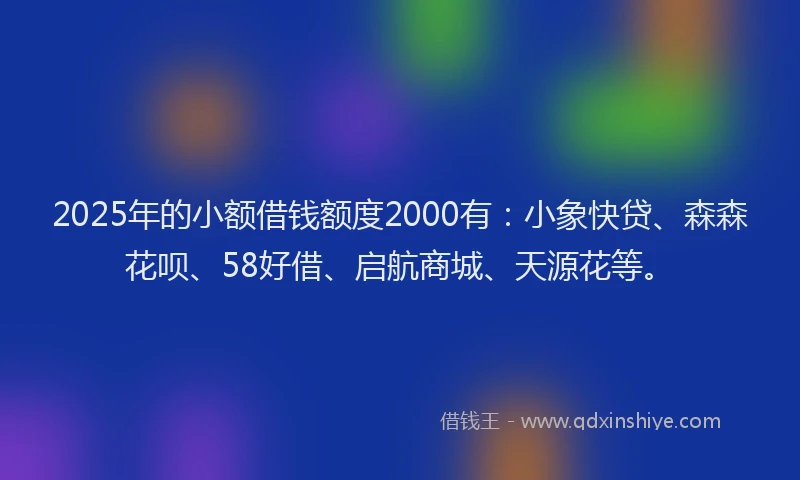 2025年的小额借钱额度2000有：小象快贷、森森花呗、58好借、启航商城、天源花等。