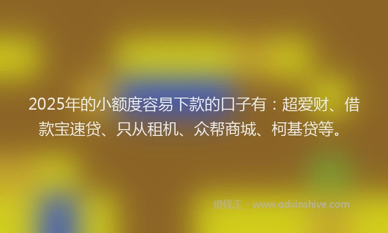 2025年的小额度容易下款的口子有：超爱财、借款宝速贷、只从租机、众帮商城、柯基贷等。