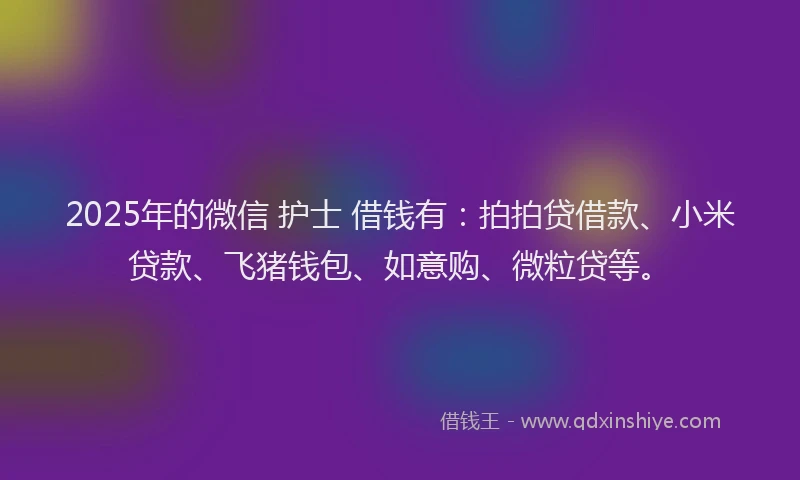 2025年的微信 护士 借钱有：拍拍贷借款、小米贷款、飞猪钱包、如意购、微粒贷等。