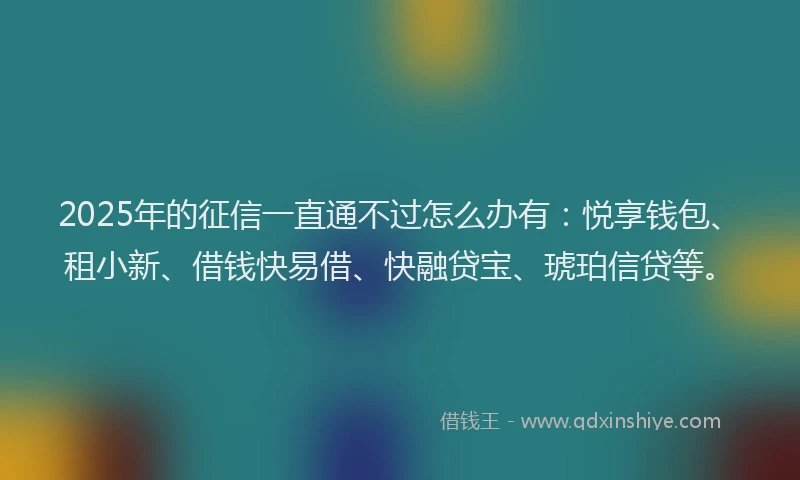 2025年的征信一直通不过怎么办有：悦享钱包、租小新、借钱快易借、快融贷宝、琥珀信贷等。