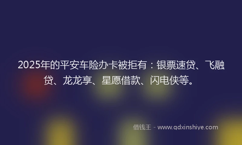 2025年的平安车险办卡被拒有：银票速贷、飞融贷、龙龙享、星愿借款、闪电侠等。