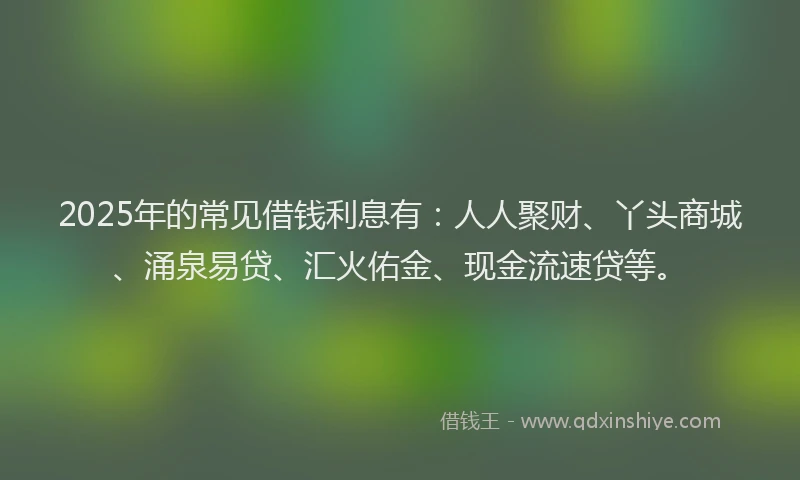 2025年的常见借钱利息有：人人聚财、丫头商城、涌泉易贷、汇火佑金、现金流速贷等。