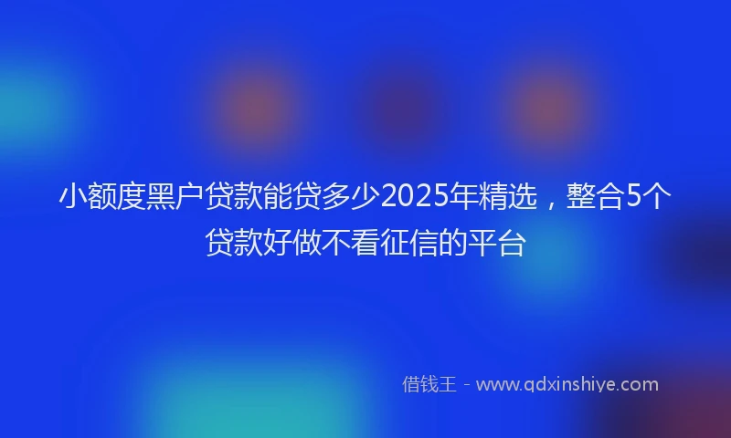 小额度黑户贷款能贷多少2025年精选，整合5个贷款好做不看征信的平台