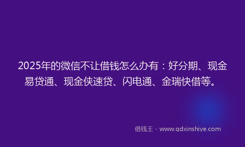 2025年的微信不让借钱怎么办有：好分期、现金易贷通、现金侠速贷、闪电通、金瑞快借等。