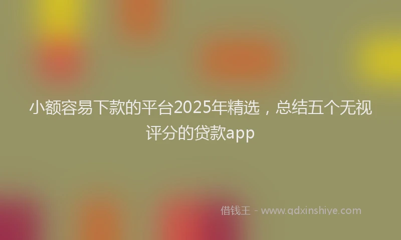 小额容易下款的平台2025年精选，总结五个无视评分的贷款app