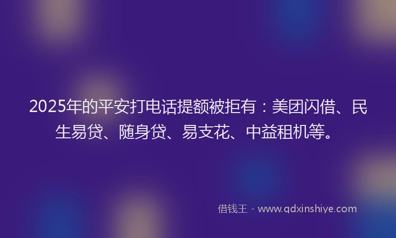 2025年的平安打电话提额被拒有：美团闪借、民生易贷、随身贷、易支花、中益租机等。