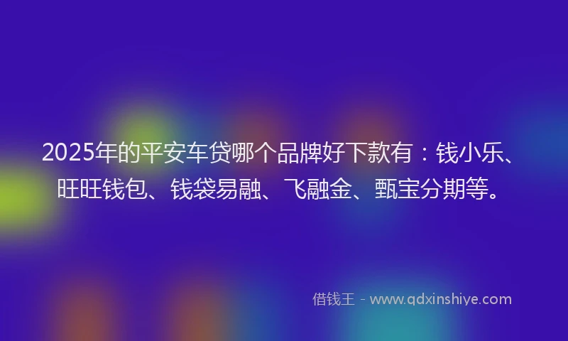 2025年的平安车贷哪个品牌好下款有：钱小乐、旺旺钱包、钱袋易融、飞融金、甄宝分期等。